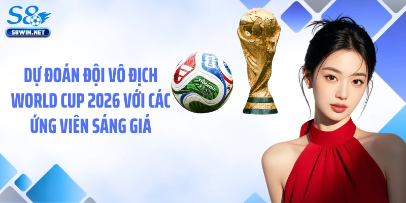 Dự đoán đội vô địch World Cup 2026 với các ứng viên sáng giá